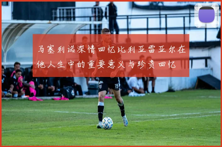 马塞利诺深情回忆比利亚雷亚尔在他人生中的重要意义与珍贵回忆
