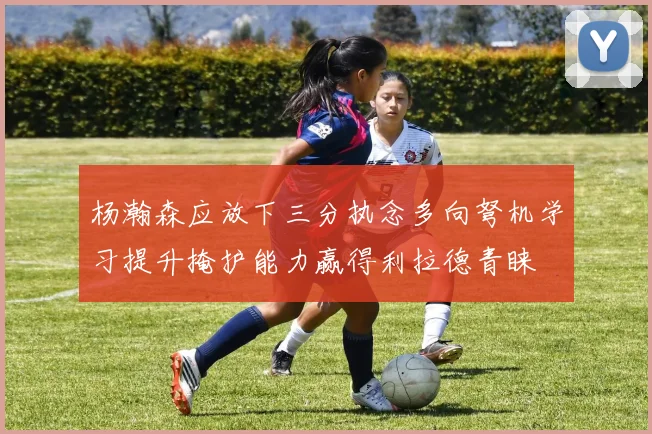 杨瀚森应放下三分执念多向弩机学习提升掩护能力赢得利拉德青睐