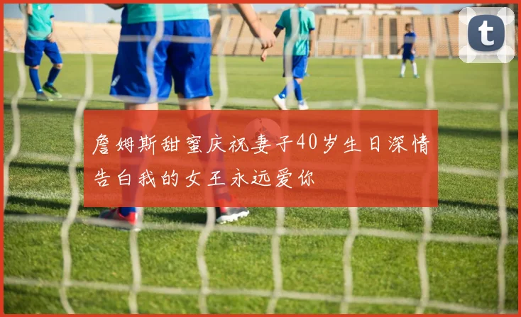 詹姆斯甜蜜庆祝妻子40岁生日深情告白我的女王永远爱你