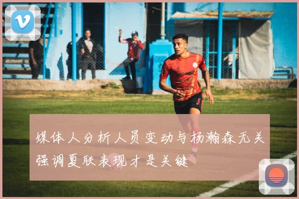 媒体人分析人员变动与杨瀚森无关强调夏联表现才是关键