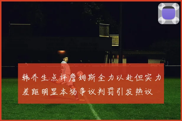 韩乔生点评詹姆斯全力以赴但实力差距明显本场争议判罚引发热议
