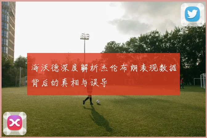 海沃德深度解析杰伦布朗表现数据背后的真相与误导