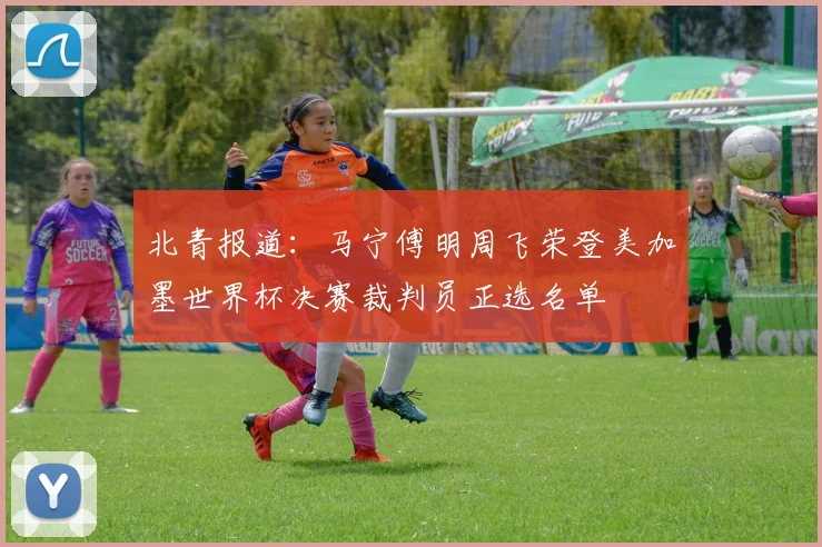 北青报道：马宁傅明周飞荣登美加墨世界杯决赛裁判员正选名单