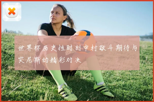 世界杯历史性时刻中村敬斗期待与突尼斯的精彩对决