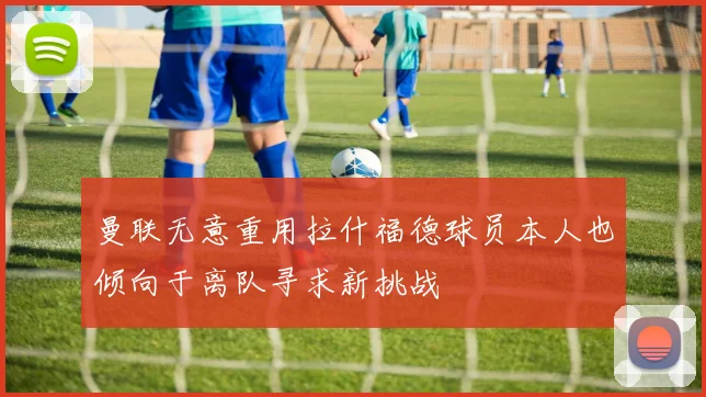 曼联无意重用拉什福德球员本人也倾向于离队寻求新挑战