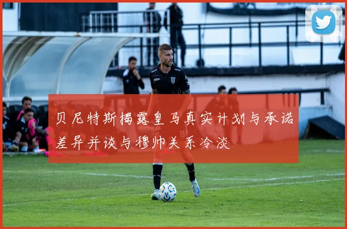 贝尼特斯揭露皇马真实计划与承诺差异并谈与穆帅关系冷淡
