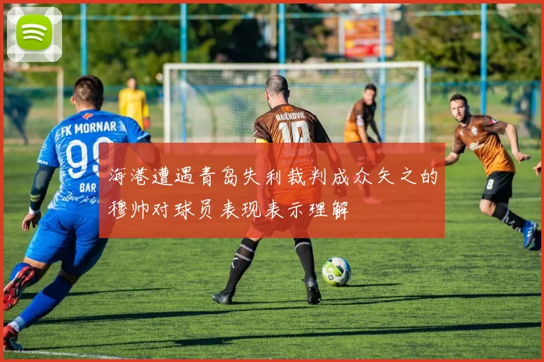 海港遭遇青岛失利裁判成众矢之的穆帅对球员表现表示理解