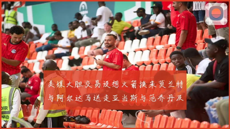 美媒大胆交易设想火箭换来莫兰特与阿尔达马送走亚当斯与范乔丹及两个选秀权
