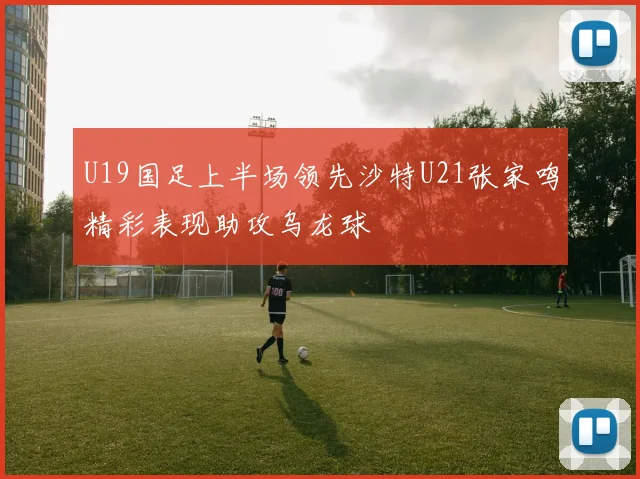 U19国足上半场领先沙特U21张家鸣精彩表现助攻乌龙球