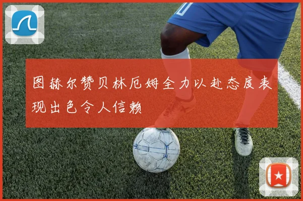 图赫尔赞贝林厄姆全力以赴态度表现出色令人信赖