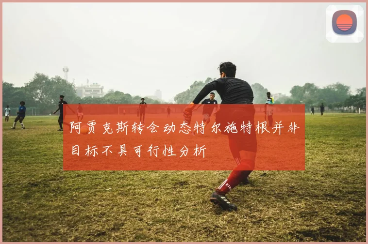 阿贾克斯转会动态特尔施特根并非目标不具可行性分析