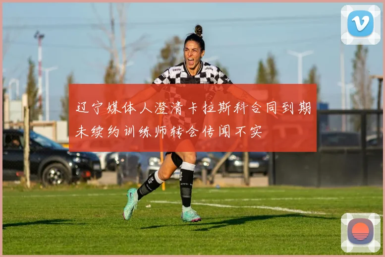 辽宁媒体人澄清卡拉斯科合同到期未续约训练师转会传闻不实
