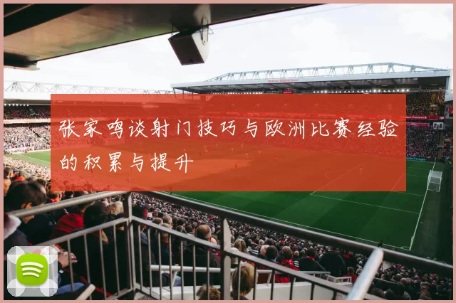 张家鸣谈射门技巧与欧洲比赛经验的积累与提升