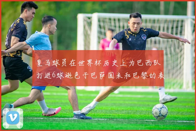 皇马球员在世界杯历史上为巴西队打进6球逊色于巴萨国米和巴黎的表现