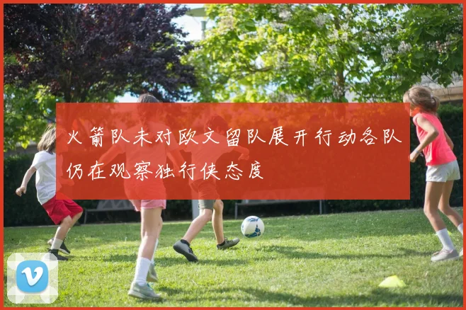 火箭队未对欧文留队展开行动各队仍在观察独行侠态度