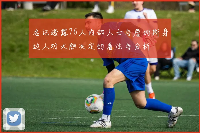 名记透露76人内部人士与詹姆斯身边人对大胆决定的看法与分析