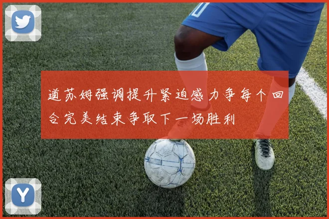 道苏姆强调提升紧迫感力争每个回合完美结束争取下一场胜利