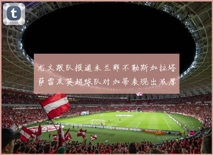 尤文跟队报道米兰那不勒斯加拉塔萨雷及英超球队对加蒂表现出浓厚兴趣