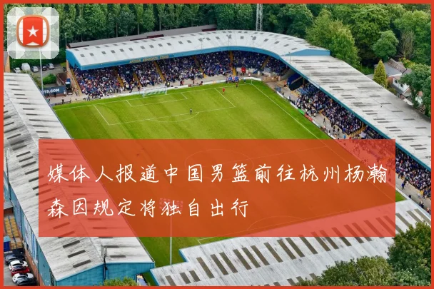 媒体人报道中国男篮前往杭州杨瀚森因规定将独自出行
