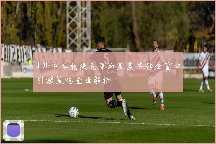 JDG中单轮换竞争加剧夏季转会窗口引援策略全面解析