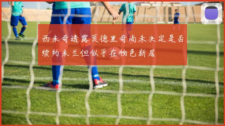西米奇透露莫德里奇尚未决定是否续约米兰但似乎在物色新居