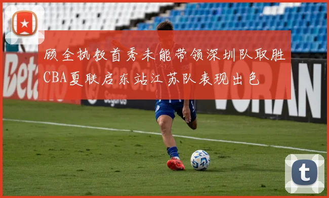顾全执教首秀未能带领深圳队取胜CBA夏联启东站江苏队表现出色