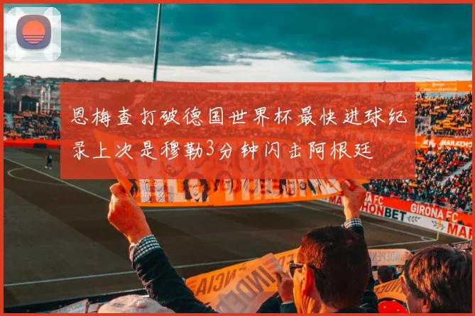 恩梅查打破德国世界杯最快进球纪录上次是穆勒3分钟闪击阿根廷