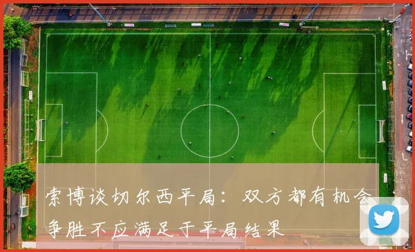 索博谈切尔西平局：双方都有机会争胜不应满足于平局结果