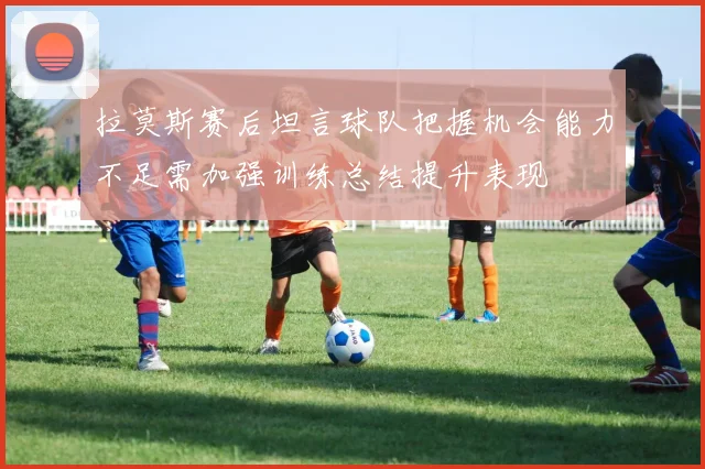 拉莫斯赛后坦言球队把握机会能力不足需加强训练总结提升表现