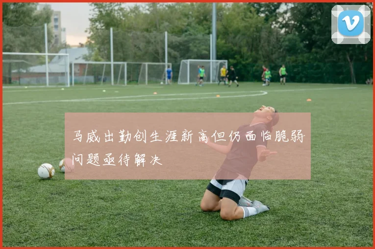 马威出勤创生涯新高但仍面临脆弱问题亟待解决