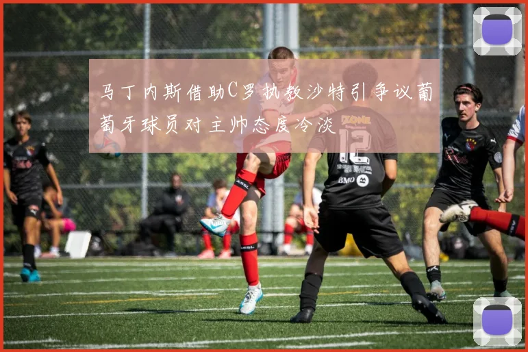 马丁内斯借助C罗执教沙特引争议葡萄牙球员对主帅态度冷淡