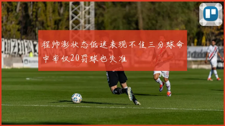 程帅澎状态低迷表现不佳三分球命中率仅20罚球也失准