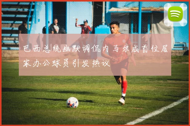 巴西总统幽默调侃内马尔成首位居家办公球员引发热议
