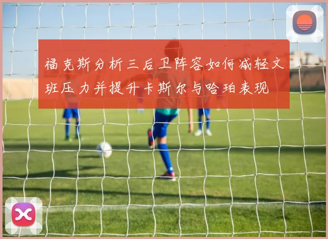福克斯分析三后卫阵容如何减轻文班压力并提升卡斯尔与哈珀表现