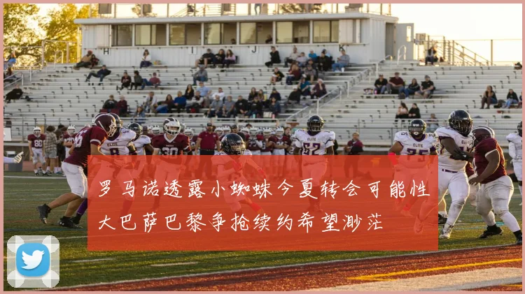 罗马诺透露小蜘蛛今夏转会可能性大巴萨巴黎争抢续约希望渺茫