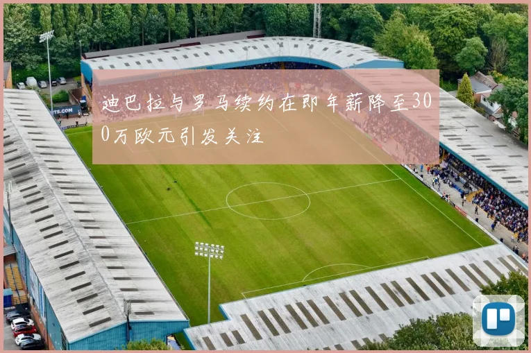 迪巴拉与罗马续约在即年薪降至300万欧元引发关注